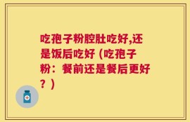 吃孢子粉腔肚吃好,还是饭后吃好 (吃孢子粉：餐前还是餐后更好？)