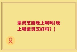 紫灵芝能晚上喝吗(晚上喝紫灵芝好吗？)