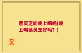 紫灵芝能晚上喝吗(晚上喝紫灵芝好吗？)