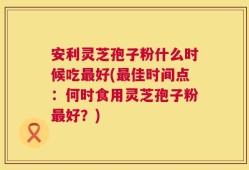 安利灵芝孢子粉什么时候吃最好(最佳时间点：何时食用灵芝孢子粉最好？)