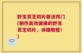 野生灵芝切片做法窍门(制作高效健康的野生灵芝切片，详细教程！)