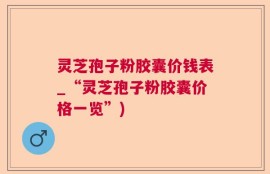 灵芝孢子粉胶囊价钱表_“灵芝孢子粉胶囊价格一览”)