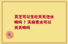 灵芝可以生吃天天泡水喝吗 ？天麻煮水可以天天喝吗