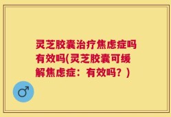 灵芝胶囊治疗焦虑症吗有效吗(灵芝胶囊可缓解焦虑症：有效吗？)