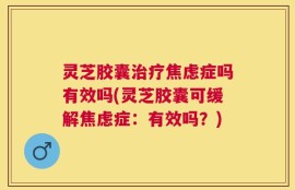 灵芝胶囊治疗焦虑症吗有效吗(灵芝胶囊可缓解焦虑症：有效吗？)