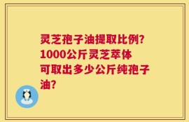 灵芝孢子油提取比例？1000公斤灵芝萃体可取出多少公斤纯孢子油？