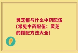 灵芝都与什么中药配伍(常见中药配伍：灵芝的搭配方法大全)