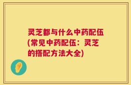 灵芝都与什么中药配伍(常见中药配伍：灵芝的搭配方法大全)