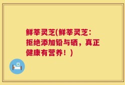 鲜莘灵芝(鲜莘灵芝：拒绝添加铅与硒，真正健康有营养！)