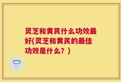 灵芝和黄芪什么功效最好(灵芝和黄芪的最佳功效是什么？)