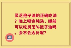 灵芝孢子油的正确吃法？晚上喝完炖汤，睡前可以吃灵芝%孢子油吗。会不会太补呢？