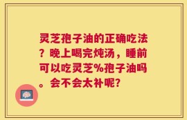 灵芝孢子油的正确吃法？晚上喝完炖汤，睡前可以吃灵芝%孢子油吗。会不会太补呢？