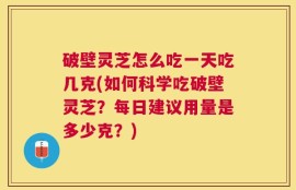 破壁灵芝怎么吃一天吃几克(如何科学吃破壁灵芝？每日建议用量是多少克？)