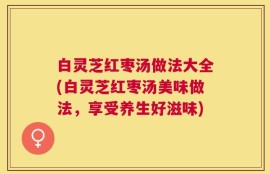 白灵芝红枣汤做法大全(白灵芝红枣汤美味做法，享受养生好滋味)