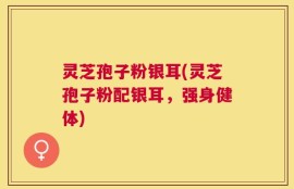 灵芝孢子粉银耳(灵芝孢子粉配银耳，强身健体)