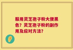 服用灵芝孢子粉大便黑色？灵芝孢子粉的副作用及应对方法？