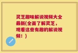 灵芝趣味解说视频大全最新(全面了解灵芝，观看这些有趣的解说视频！)