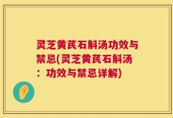 灵芝黄芪石斛汤功效与禁忌(灵芝黄芪石斛汤：功效与禁忌详解)