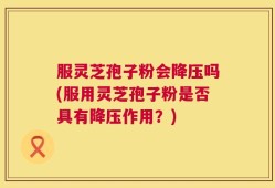 服灵芝孢子粉会降压吗(服用灵芝孢子粉是否具有降压作用？)