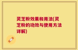 灵芝粉效果和用法(灵芝粉的功效与使用方法详解)