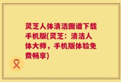 灵芝人体清洁图谱下载手机版(灵芝：清洁人体大师，手机版体验免费畅享)