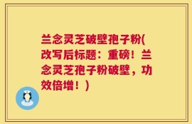 兰念灵芝破壁孢子粉(改写后标题：重磅！兰念灵芝孢子粉破壁，功效倍增！)