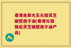 香港虫草大王元祖灵芝破壁孢子油(香港元祖推出灵芝破壁孢子油产品)
