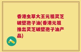 香港虫草大王元祖灵芝破壁孢子油(香港元祖推出灵芝破壁孢子油产品)