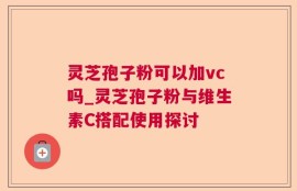 灵芝孢子粉可以加vc吗_灵芝孢子粉与维生素C搭配使用探讨