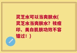 灵芝水可以当爽肤水(灵芝水当爽肤水？祛痘印、美白肌肤功效不容错过！)