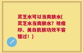 灵芝水可以当爽肤水(灵芝水当爽肤水？祛痘印、美白肌肤功效不容错过！)