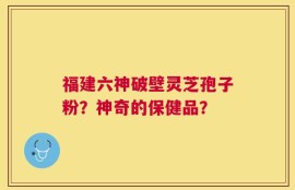 福建六神破壁灵芝孢子粉？神奇的保健品？