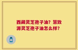 西藏灵芝孢子油？慧致源灵芝孢子油怎么样？