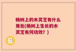 杨树上的木灵芝有什么用处(杨树上生长的木灵芝有何功效？)
