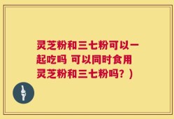 灵芝粉和三七粉可以一起吃吗 可以同时食用灵芝粉和三七粉吗？)