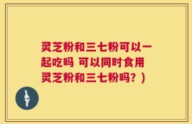 灵芝粉和三七粉可以一起吃吗 可以同时食用灵芝粉和三七粉吗？)