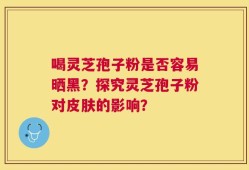 喝灵芝孢子粉是否容易晒黑？探究灵芝孢子粉对皮肤的影响？