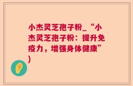 小杰灵芝孢子粉_“小杰灵芝孢子粉：提升免疫力，增强身体健康”)