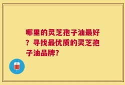 哪里的灵芝孢子油最好？寻找最优质的灵芝孢子油品牌？