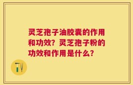 灵芝孢子油胶囊的作用和功效？灵芝孢子粉的功效和作用是什么？