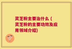 灵芝粉主要治什么 (灵芝粉的主要功效及应用领域介绍)
