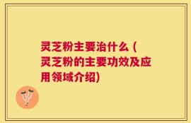 灵芝粉主要治什么 (灵芝粉的主要功效及应用领域介绍)