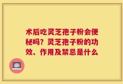 术后吃灵芝孢子粉会便秘吗？灵芝孢子粉的功效、作用及禁忌是什么