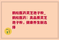 鹤松医药灵芝孢子粉_鹤松医药：高品质灵芝孢子粉，健康养生新选择