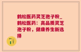 鹤松医药灵芝孢子粉_鹤松医药：高品质灵芝孢子粉，健康养生新选择
