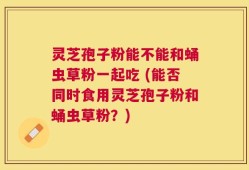 灵芝孢子粉能不能和蛹虫草粉一起吃 (能否同时食用灵芝孢子粉和蛹虫草粉？)
