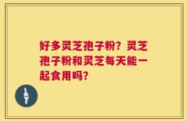 好多灵芝孢子粉？灵芝孢子粉和灵芝每天能一起食用吗？
