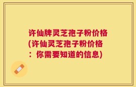 许仙牌灵芝孢子粉价格(许仙灵芝孢子粉价格：你需要知道的信息)