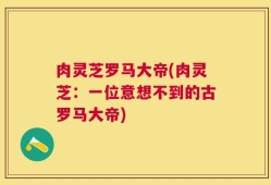 肉灵芝罗马大帝(肉灵芝：一位意想不到的古罗马大帝)
