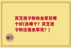 灵芝孢子粉和虫草花哪个好(选哪个？灵芝孢子粉还是虫草花？)